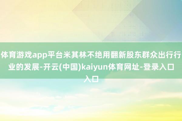 体育游戏app平台米其林不绝用翻新股东群众出行行业的发展-开云(中国)kaiyun体育网址-登录入口