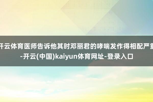 开云体育医师告诉他其时邓丽君的哮喘发作得相配严重-开云(中国)kaiyun体育网址-登录入口