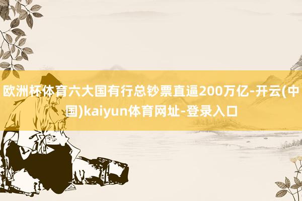欧洲杯体育六大国有行总钞票直逼200万亿-开云(中国)kaiyun体育网址-登录入口