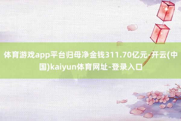 体育游戏app平台归母净金钱311.70亿元-开云(中国)kaiyun体育网址-登录入口