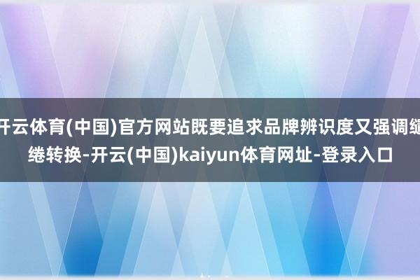 开云体育(中国)官方网站既要追求品牌辨识度又强调缱绻转换-开云(中国)kaiyun体育网址-登录入口