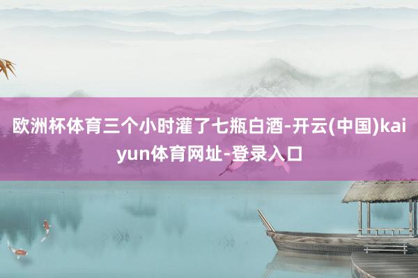 欧洲杯体育三个小时灌了七瓶白酒-开云(中国)kaiyun体育网址-登录入口