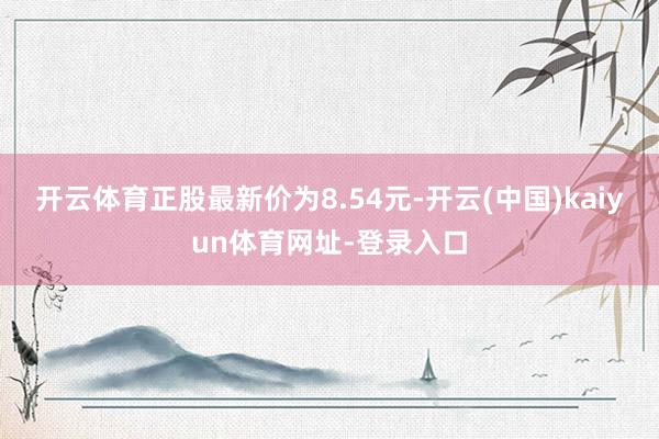 开云体育正股最新价为8.54元-开云(中国)kaiyun体育网址-登录入口