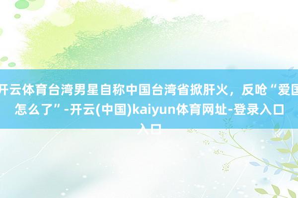 开云体育台湾男星自称中国台湾省掀肝火，反呛“爱国怎么了”-开云(中国)kaiyun体育网址-登录入口