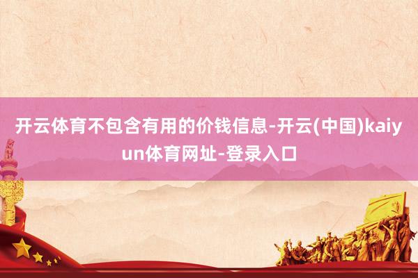 开云体育不包含有用的价钱信息-开云(中国)kaiyun体育网址-登录入口
