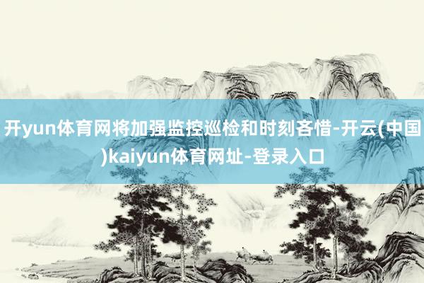 开yun体育网将加强监控巡检和时刻吝惜-开云(中国)kaiyun体育网址-登录入口