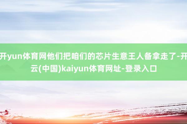 开yun体育网他们把咱们的芯片生意王人备拿走了-开云(中国)kaiyun体育网址-登录入口