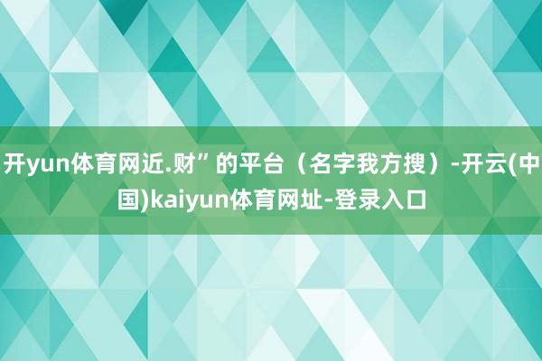 开yun体育网近.财”的平台（名字我方搜）-开云(中国)kaiyun体育网址-登录入口