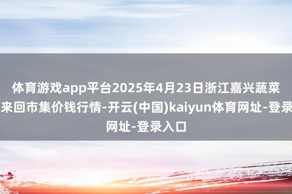 体育游戏app平台2025年4月23日浙江嘉兴蔬菜批发来回市集价钱行情-开云(中国)kaiyun体育网址-登录入口