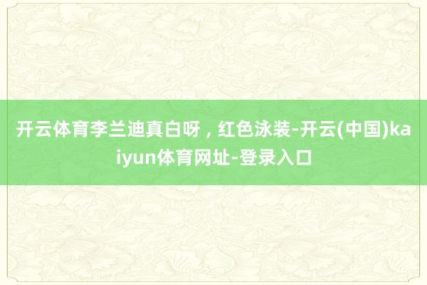 开云体育李兰迪真白呀 , 红色泳装-开云(中国)kaiyun体育网址-登录入口