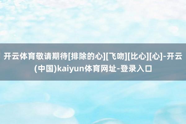 开云体育敬请期待[排除的心][飞吻][比心][心]-开云(中国)kaiyun体育网址-登录入口