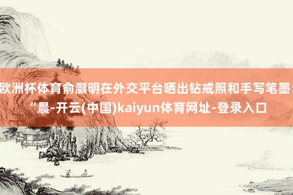 欧洲杯体育俞灏明在外交平台晒出钻戒照和手写笔墨：“晨-开云(中国)kaiyun体育网址-登录入口