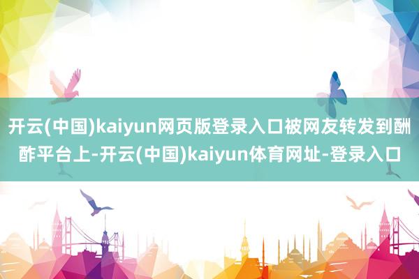 开云(中国)kaiyun网页版登录入口被网友转发到酬酢平台上-开云(中国)kaiyun体育网址-登录入口