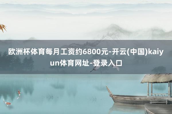 欧洲杯体育每月工资约6800元-开云(中国)kaiyun体育网址-登录入口