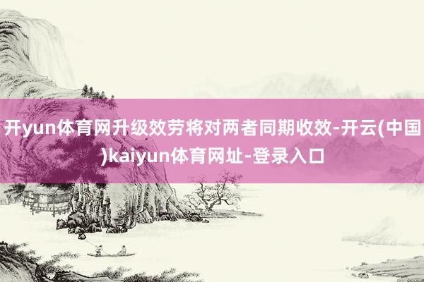 开yun体育网升级效劳将对两者同期收效-开云(中国)kaiyun体育网址-登录入口