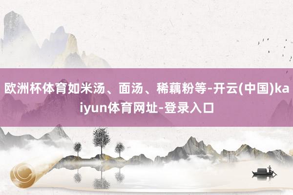 欧洲杯体育如米汤、面汤、稀藕粉等-开云(中国)kaiyun体育网址-登录入口