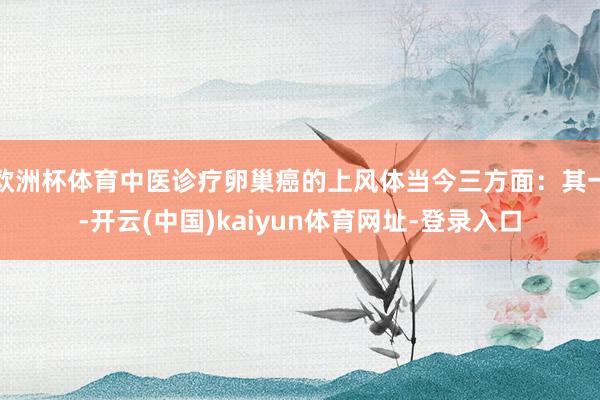 欧洲杯体育中医诊疗卵巢癌的上风体当今三方面:其一-开云(中国)kaiyun体育网址-登录入口