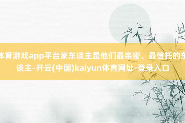 体育游戏app平台家东谈主是他们最亲密、最信托的东谈主-开云(中国)kaiyun体育网址-登录入口