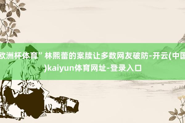 欧洲杯体育”林熙蕾的案牍让多数网友破防-开云(中国)kaiyun体育网址-登录入口