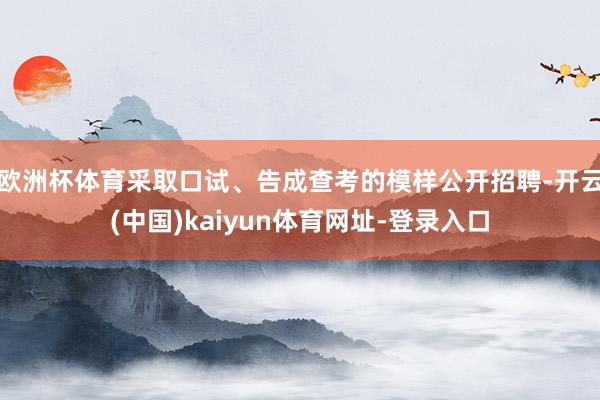 欧洲杯体育采取口试、告成查考的模样公开招聘-开云(中国)kaiyun体育网址-登录入口