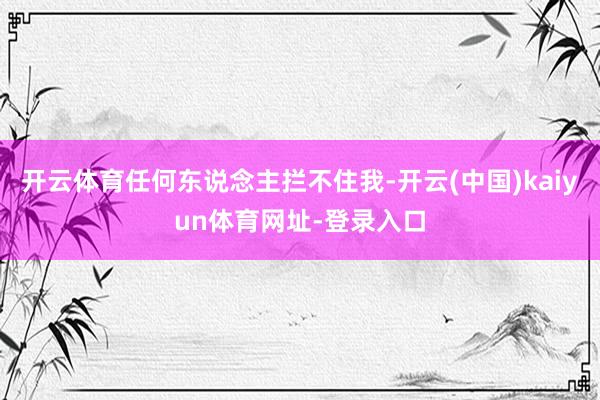 开云体育任何东说念主拦不住我-开云(中国)kaiyun体育网址-登录入口