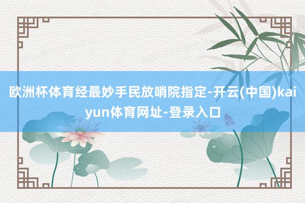 欧洲杯体育经最妙手民放哨院指定-开云(中国)kaiyun体育网址-登录入口