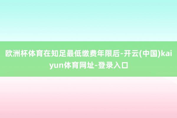 欧洲杯体育在知足最低缴费年限后-开云(中国)kaiyun体育网址-登录入口