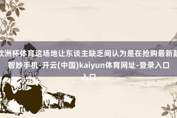 欧洲杯体育这场地让东谈主缺乏间认为是在抢购最新款智妙手机-开云(中国)kaiyun体育网址-登录入口