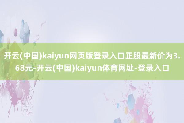 开云(中国)kaiyun网页版登录入口正股最新价为3.68元-开云(中国)kaiyun体育网址-登录入口