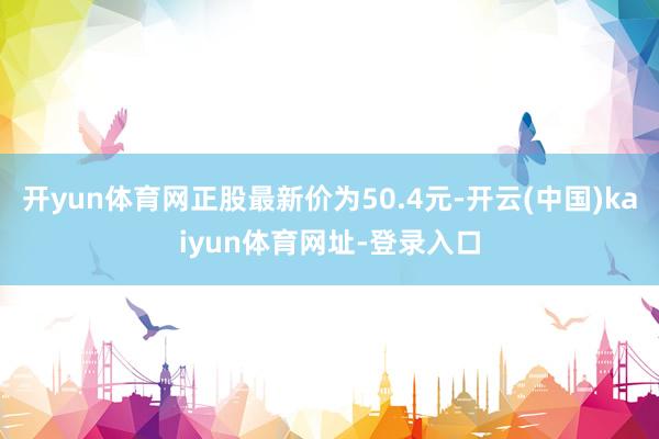 开yun体育网正股最新价为50.4元-开云(中国)kaiyun体育网址-登录入口