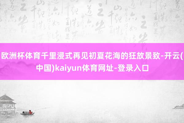 欧洲杯体育千里浸式再见初夏花海的狂放景致-开云(中国)kaiyun体育网址-登录入口