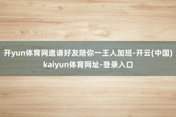 开yun体育网邀请好友陪你一王人加班-开云(中国)kaiyun体育网址-登录入口