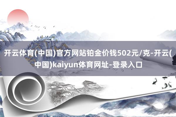 开云体育(中国)官方网站铂金价钱502元/克-开云(中国)kaiyun体育网址-登录入口