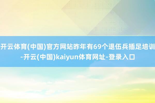 开云体育(中国)官方网站昨年有69个退伍兵插足培训-开云(中国)kaiyun体育网址-登录入口