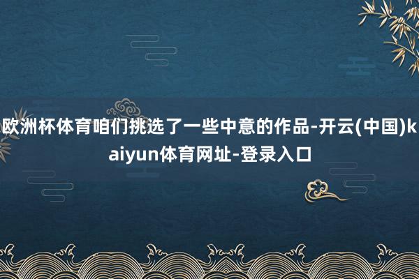 欧洲杯体育咱们挑选了一些中意的作品-开云(中国)kaiyun体育网址-登录入口