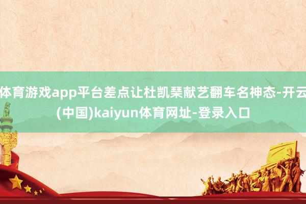 体育游戏app平台差点让杜凯琹献艺翻车名神态-开云(中国)kaiyun体育网址-登录入口