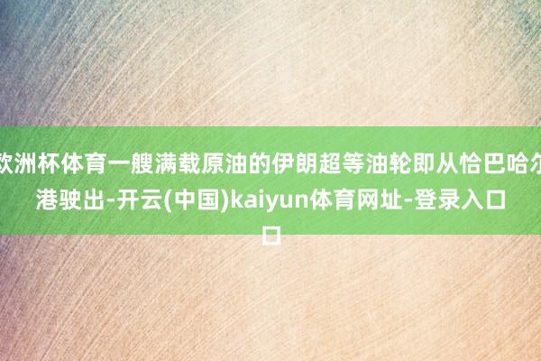欧洲杯体育一艘满载原油的伊朗超等油轮即从恰巴哈尔港驶出-开云(中国)kaiyun体育网址-登录入口