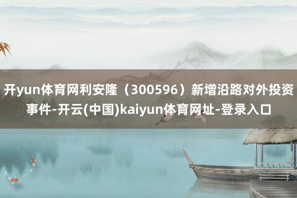开yun体育网利安隆（300596）新增沿路对外投资事件-开云(中国)kaiyun体育网址-登录入口