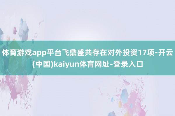 体育游戏app平台飞鼎盛共存在对外投资17项-开云(中国)kaiyun体育网址-登录入口
