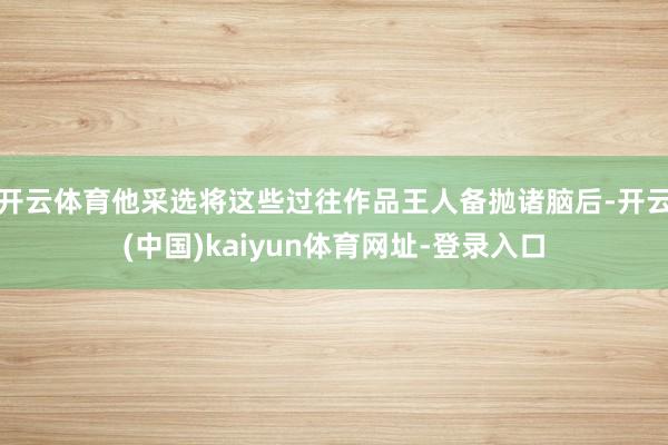 开云体育他采选将这些过往作品王人备抛诸脑后-开云(中国)kaiyun体育网址-登录入口