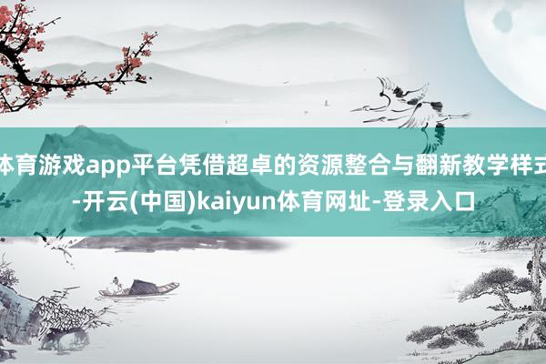 体育游戏app平台凭借超卓的资源整合与翻新教学样式-开云(中国)kaiyun体育网址-登录入口