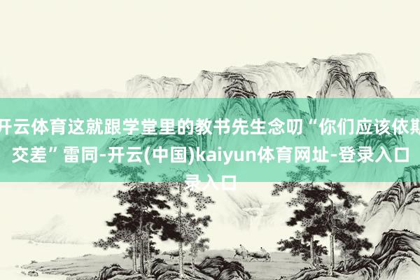 开云体育这就跟学堂里的教书先生念叨“你们应该依期交差”雷同-开云(中国)kaiyun体育网址-登录入口