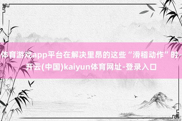 体育游戏app平台在解决里昂的这些“滑稽动作”时-开云(中国)kaiyun体育网址-登录入口