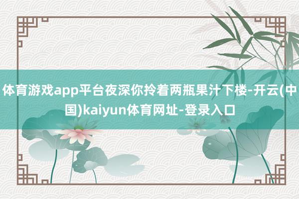 体育游戏app平台夜深你拎着两瓶果汁下楼-开云(中国)kaiyun体育网址-登录入口
