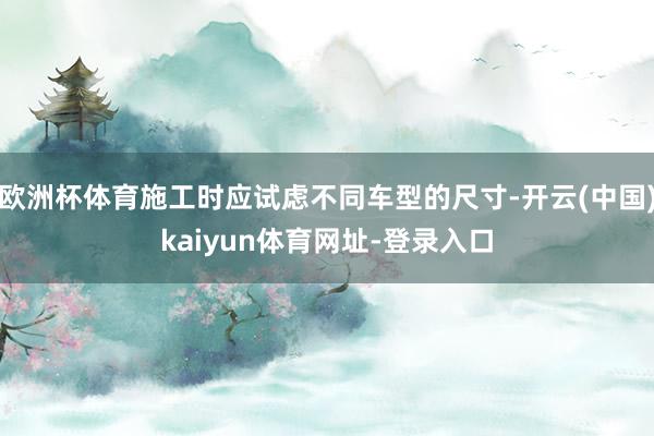 欧洲杯体育施工时应试虑不同车型的尺寸-开云(中国)kaiyun体育网址-登录入口