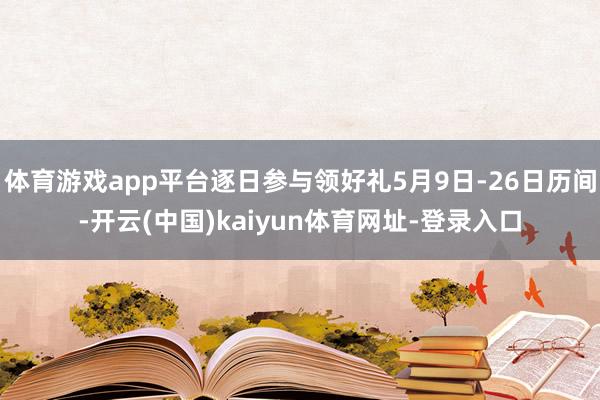 体育游戏app平台逐日参与领好礼5月9日-26日历间-开云(中国)kaiyun体育网址-登录入口