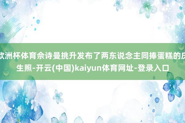 欧洲杯体育佘诗曼挑升发布了两东说念主同捧蛋糕的庆生照-开云(中国)kaiyun体育网址-登录入口