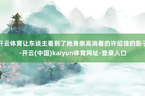 开云体育让东谈主看到了她身崇高淌着的许绍雄的影子-开云(中国)kaiyun体育网址-登录入口
