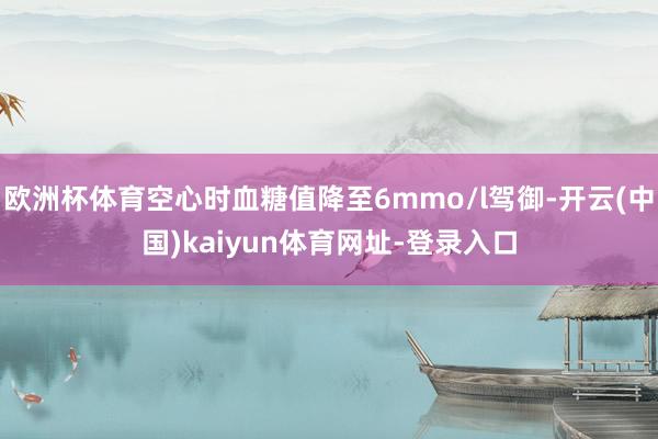 欧洲杯体育空心时血糖值降至6mmo/l驾御-开云(中国)kaiyun体育网址-登录入口