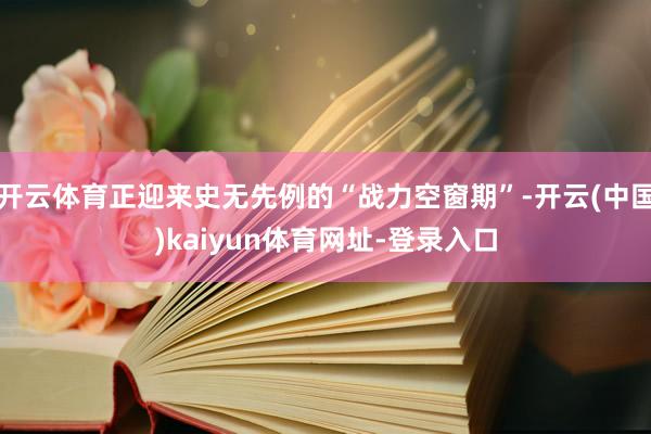开云体育正迎来史无先例的“战力空窗期”-开云(中国)kaiyun体育网址-登录入口